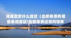 肾虚血淤什么症状(血瘀体质有哪些表现症状?血瘀体质该如何保养?)【肾虚血