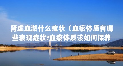 肾虚血淤什么症状（血瘀体质有哪些表现症状?血瘀体质该如何保养?）【肾虚血瘀的人腿上有这4个症状】