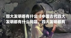 四大发明都有什么【中国古代四大发明都有什么问题,四大发明都有什么用】