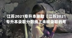 江苏2021专升本录取【江苏2021专升本录取分数线上未被录取的考生可查询】