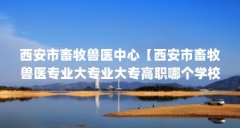 西安市畜牧兽医中心【西安市畜牧兽医专业大专业大专高职哪个学校好】