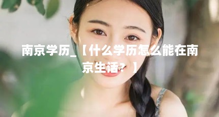 南京学历_【什么学历怎么能在南京生活？】