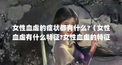 女性血虚的症状都有什么?(女性血虚有什么特征?女性血虚的特征有哪些?)【女