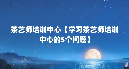 茶艺师培训中心【学习茶艺师培训中心的5个问题】