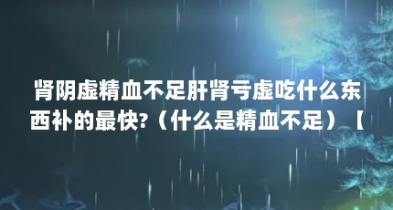 肾阴虚精血不足肝肾亏虚吃什么东西补的最快?（什么是精血不足）【关于精血不足调理的2个解释】