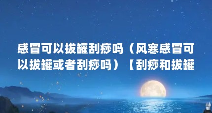 感冒可以拔罐刮痧吗（风寒感冒可以拔罐或者刮痧吗）【刮痧和拔罐有什么区别】