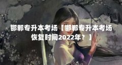 邯郸专升本考场【邯郸专升本考场恢复时间2022年?】