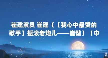 崔建演员 崔建（【我心中最赞的歌手】摇滚老炮儿——崔健）【中国摇滚第一人——崔建】