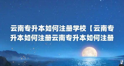 云南专升本如何注册学校【云南专升本如何注册云南专升本如何注册学校的解答】