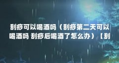 刮痧可以喝酒吗（刮痧第二天可以喝酒吗 刮痧后喝酒了怎么办）【刮痧可以喝