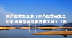 舌苔厚黄怎么治(舌苔厚黄是怎么回事 舌苔厚黄调整方法大全)【舌苔厚黄怎