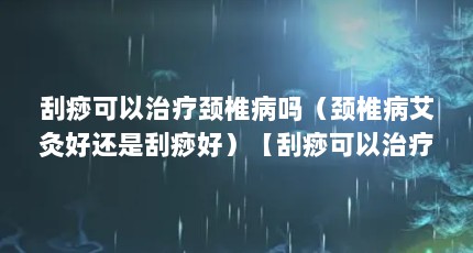 刮痧可以治疗颈椎病吗（颈椎病艾灸好还是刮痧好）【刮痧可以治疗颈椎病吗刮痧能治疗颈椎病吗艾灸好还是刮痧好】