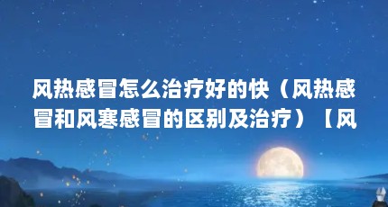 风热感冒怎么治疗好的快（风热感冒和风寒感冒的区别及治疗）【风热性感冒怎么治疗】