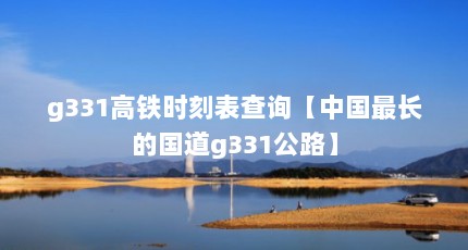 g331高铁时刻表查询【中国最长的国道g331公路】