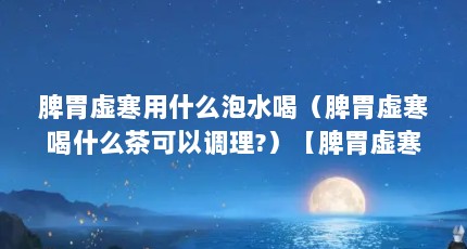 脾胃虚寒用什么泡水喝（脾胃虚寒喝什么茶可以调理?）【脾胃虚寒喝什么茶可以调理脾胃虚寒喝什么茶比较好】