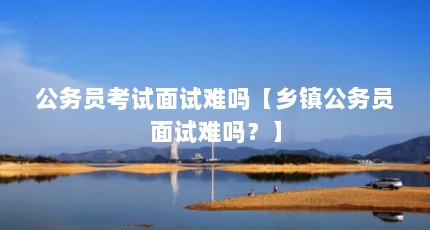 公务员考试面试难吗【乡镇公务员面试难吗？】