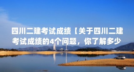 四川二建考试成绩【关于四川二建考试成绩的4个问题，你了解多少？】