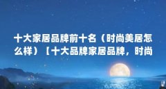 十大家居品牌前十名（时尚美居怎么样）【十大品牌家居品牌，时尚美居怎么样