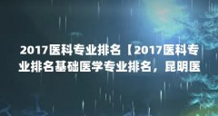 2017医科专业排名【2017医科专业排名基础医学专业排名，昆明医科大学昆明理工