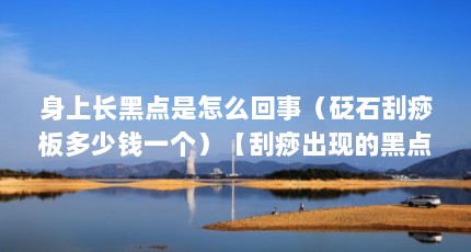 身上长黑点是怎么回事（砭石刮痧板多少钱一个）【刮痧出现的黑点是毒吗2点解答对大家有用】
