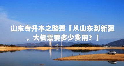 山东专升本之路费【从山东到新疆，大概需要多少费用？】