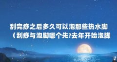 刮完痧之后多久可以泡那些热水脚(刮痧与泡脚哪个先?去年开始泡脚,刮痧是刚