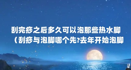 刮完痧之后多久可以泡那些热水脚（刮痧与泡脚哪个先?去年开始泡脚,刮痧是刚刚开始的。现在想两个同时做...）【关于刮痧后可以泡脚的3个解答】