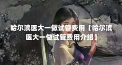 哈尔滨医大一做试管费用【哈尔滨医大一做试管费用介绍】