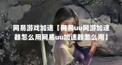 网易游戏加速【网易uu网游加速器怎么用网易uu加速器怎么用】