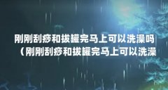 刚刚刮痧和拔罐完马上可以洗澡吗（刚刚刮痧和拔罐完马上可以洗澡吗）【刚刚