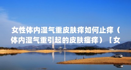 女性体内湿气重皮肤痒如何止痒（体内湿气重引起的皮肤瘙痒）【女性体内湿气重皮肤痒如何止痒，医生告诉你3个方法】
