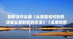 刮痧治疗头痛(头部部如何刮痧 详解头部刮痧的方法)【头部刮痧有何好处头