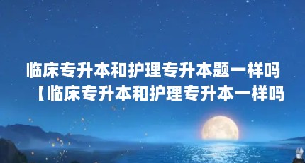 临床专升本和护理专升本题一样吗【临床专升本和护理专升本一样吗3点解答对大家有用】