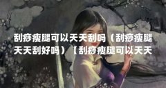 刮痧瘦腿可以天天刮吗(刮痧瘦腿天天刮好吗)【刮痧瘦腿可以天天刮吗】