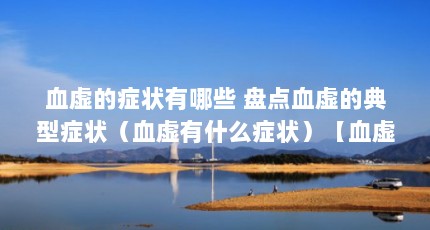 血虚的症状有哪些 盘点血虚的典型症状（血虚有什么症状）【血虚有什么症状】