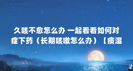 久咳不愈怎么办 一起看看如何对症下药（长期咳嗽怎么办）【痰湿咳嗽怎么办，长期咳嗽怎么办】