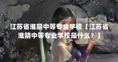 江苏省淮阴中等专业学校【江苏省淮阴中等专业学校是什么?】