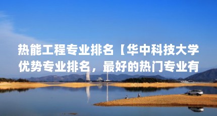 热能工程专业排名【华中科技大学优势专业排名，最好的热门专业有哪些？】