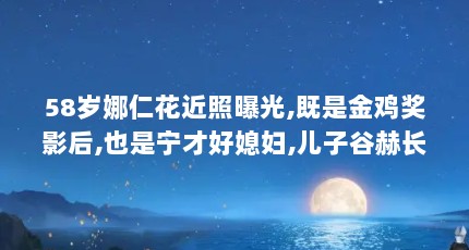 58岁娜仁花近照曝光,既是金鸡奖影后,也是宁才好媳妇,儿子谷赫长得真漂 ...（那年,云南盘溪镇,她度过了24岁的 生日!娜仁花:我是一个演员 !）【58岁娜仁花近照曝光】