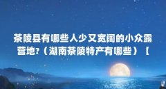 茶陵县有哪些人少又宽阔的小众露营地?（湖南茶陵特产有哪些）【湖南茶陵县