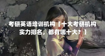考研英语培训机构【十大考研机构实力排名，都有哪十大？】