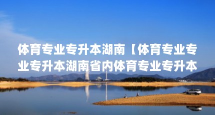 体育专业专升本湖南【体育专业专业专升本湖南省内体育专业专升本综合素质和成绩介绍】