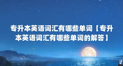 专升本英语词汇有哪些单词【专升本英语词汇有哪些单词的解答】