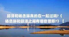邱泽和杨丞琳真的在一起过吗?(杨丞琳和邱泽之间有哪些恩怨?)【杨丞琳和邱