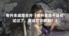专升本成绩合并【专升本是不是初试过了,复试也会被刷?】