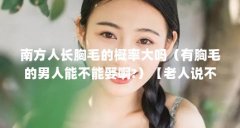 南方人长胸毛的概率大吗(有胸毛的男人能不能娶啊?)【老人说不能嫁有胸毛