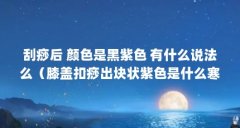 刮痧后 颜色是黑紫色 有什么说法么(膝盖扣痧出块状紫色是什么寒湿?)【刮痧