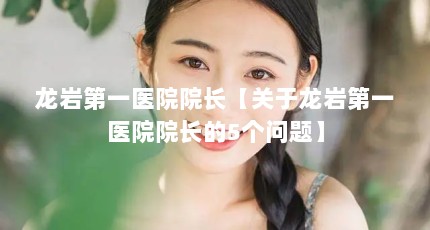 龙岩第一医院院长【关于龙岩第一医院院长的5个问题】