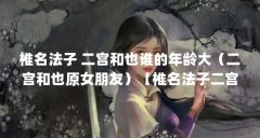 椎名法子 二宫和也谁的年龄大（二宫和也原女朋友）【椎名法子二宫和也谁的