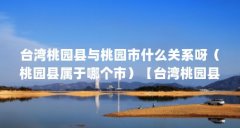 台湾桃园县与桃园市什么关系呀(桃园县属于哪个市)【台湾桃园县与桃园市什